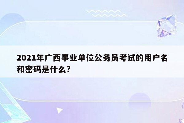 2021年广西事业单位公务员考试的用户名和密码是什么?