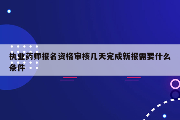 执业药师报名资格审核几天完成新报需要什么条件