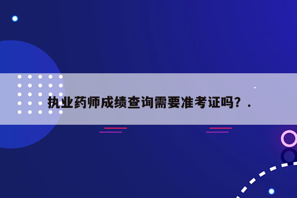 执业药师成绩查询需要准考证吗？.