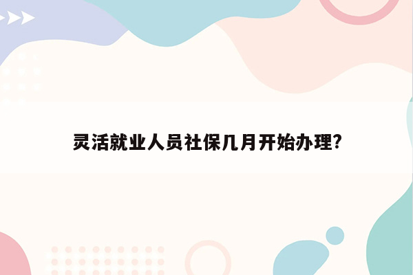 灵活就业人员社保几月开始办理?