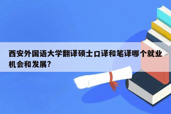 西安外国语大学翻译硕士口译和笔译哪个就业机会和发展?