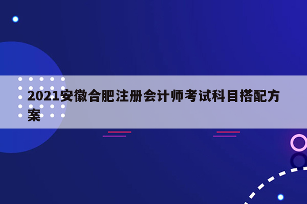 2021安徽合肥注册会计师考试科目搭配方案