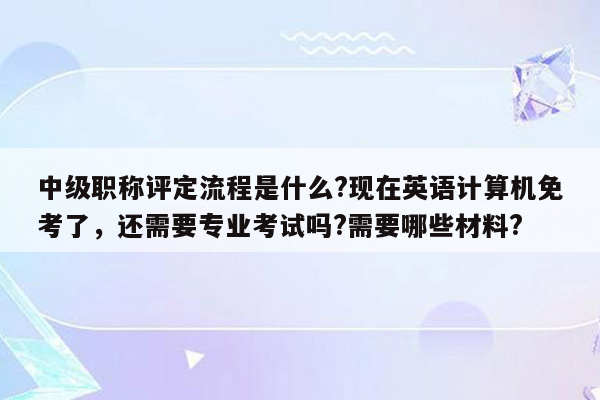 中级职称评定流程是什么?现在英语计算机免考了，还需要专业考试吗?需要哪些材料?