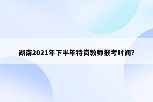 湖南2021年下半年特岗教师报考时间?