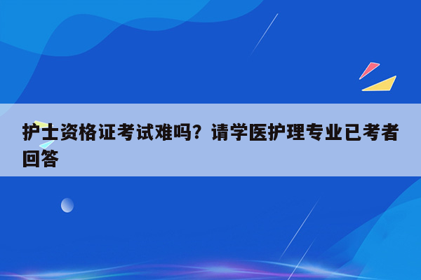 护士资格证考试难吗？请学医护理专业已考者回答