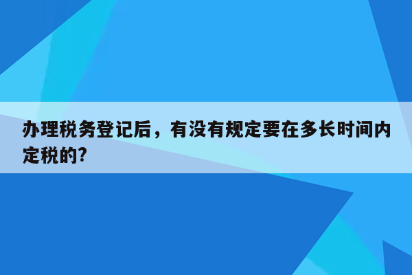 办理税务登记后，有没有规定要在多长时间内定税的?