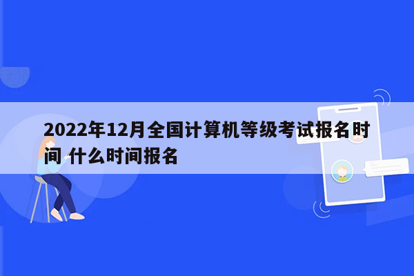 2022年12月全国计算机等级考试报名时间 什么时间报名