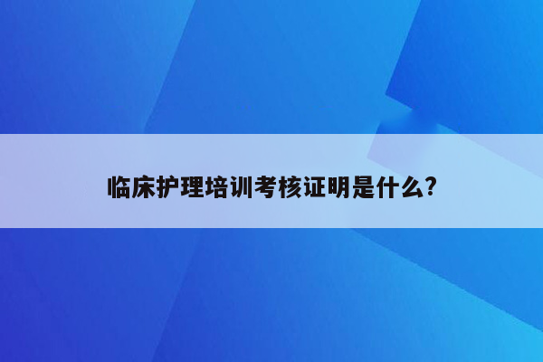 临床护理培训考核证明是什么?