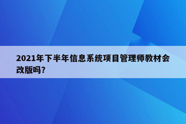 2021年下半年信息系统项目管理师教材会改版吗？