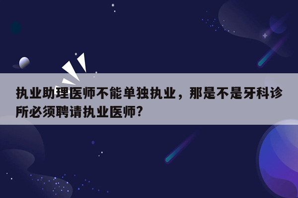 执业助理医师不能单独执业，那是不是牙科诊所必须聘请执业医师?