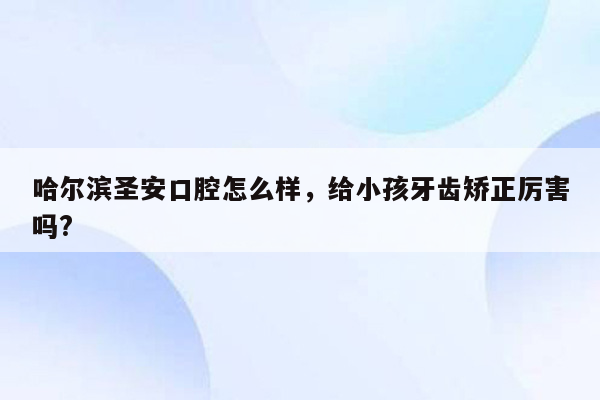 哈尔滨圣安口腔怎么样，给小孩牙齿矫正厉害吗?