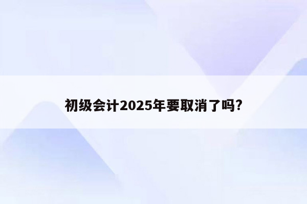 初级会计2025年要取消了吗?