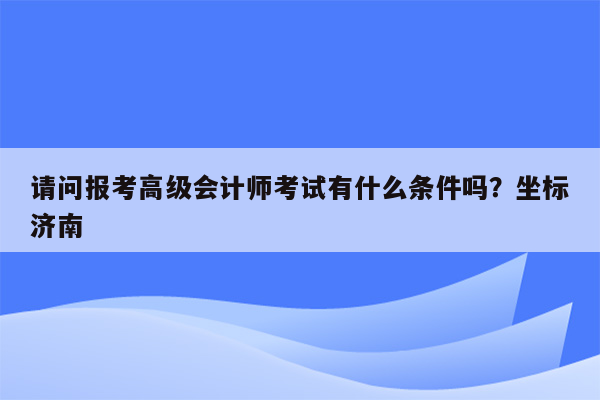 请问报考高级会计师考试有什么条件吗？坐标济南