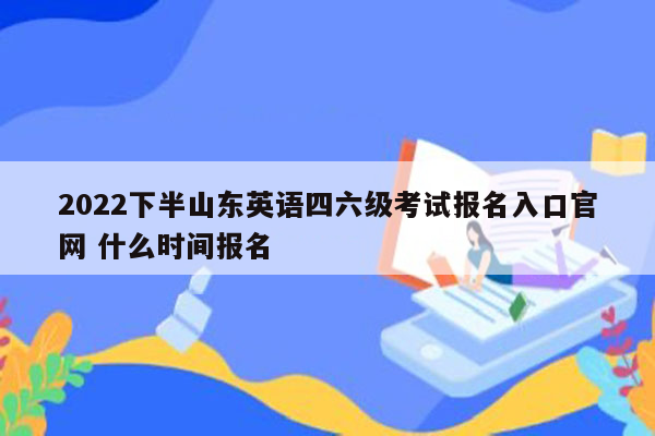 2022下半山东英语四六级考试报名入口官网 什么时间报名