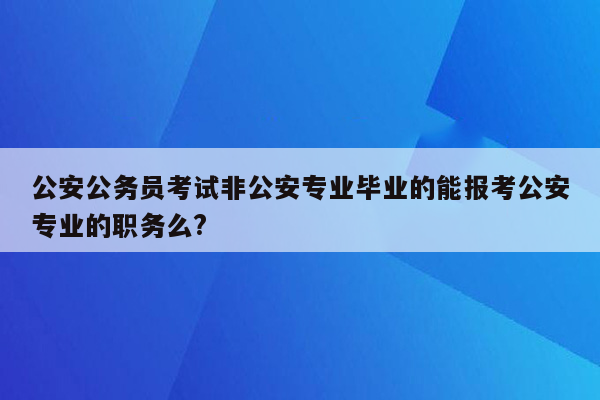 公安公务员考试非公安专业毕业的能报考公安专业的职务么?