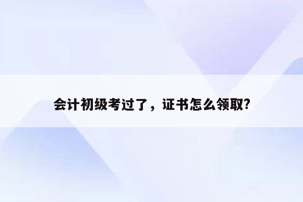 会计初级考过了，证书怎么领取?