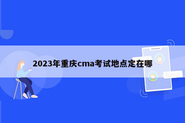 2023年重庆cma考试地点定在哪