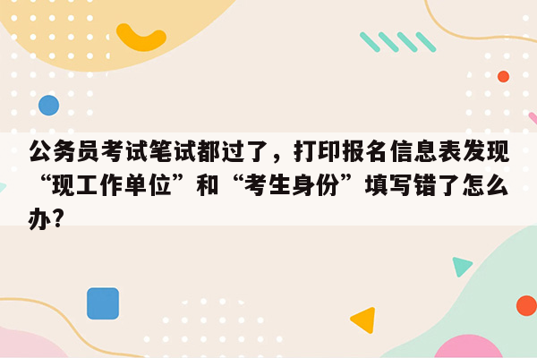 公务员考试笔试都过了，打印报名信息表发现“现工作单位”和“考生身份”填写错了怎么办?