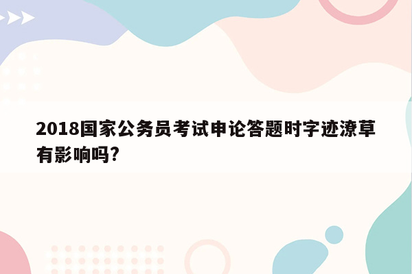 2018国家公务员考试申论答题时字迹潦草有影响吗?