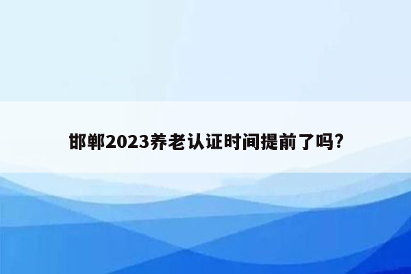 邯郸2023养老认证时间提前了吗?