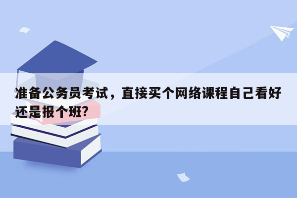 准备公务员考试，直接买个网络课程自己看好还是报个班?