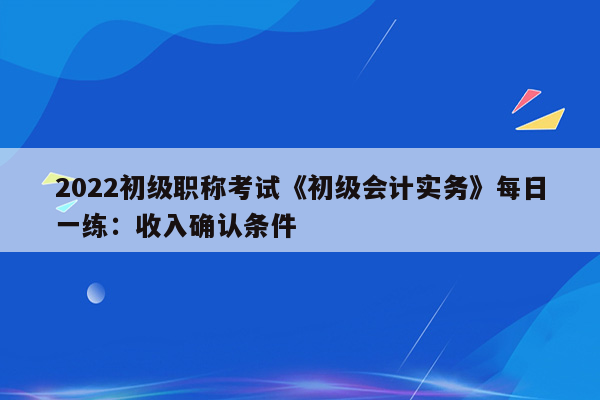 2022初级职称考试《初级会计实务》每日一练：收入确认条件