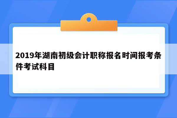 2019年湖南初级会计职称报名时间报考条件考试科目