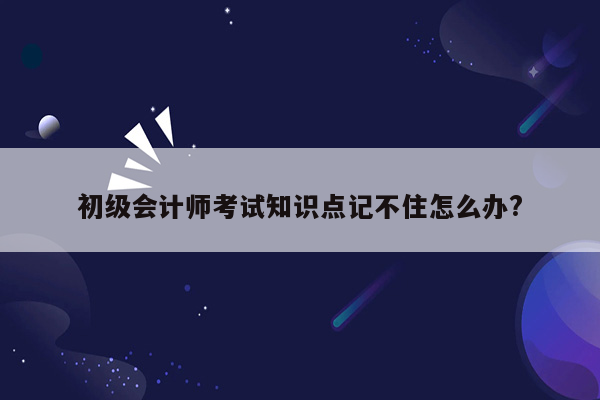 初级会计师考试知识点记不住怎么办?