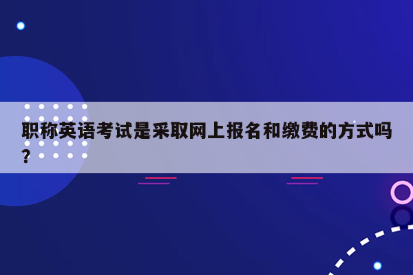 职称英语考试是采取网上报名和缴费的方式吗？