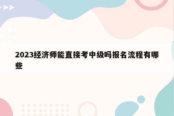 2023经济师能直接考中级吗报名流程有哪些