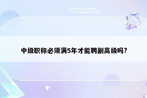 中级职称必须满5年才能聘副高级吗?