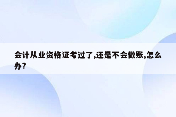 会计从业资格证考过了,还是不会做账,怎么办?