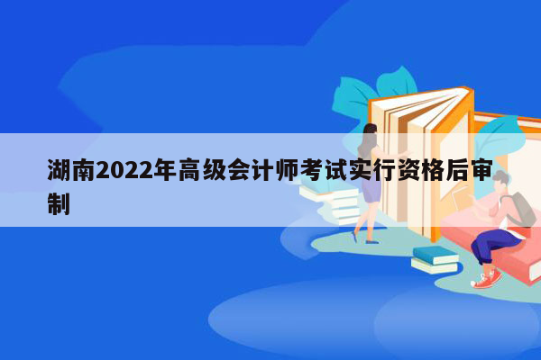 湖南2022年高级会计师考试实行资格后审制