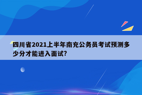 四川省2021上半年南充公务员考试预测多少分才能进入面试?