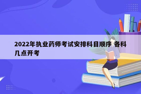 2022年执业药师考试安排科目顺序 各科几点开考