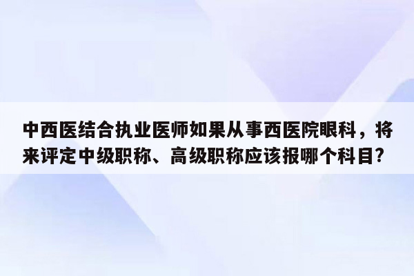 中西医结合执业医师如果从事西医院眼科，将来评定中级职称、高级职称应该报哪个科目?