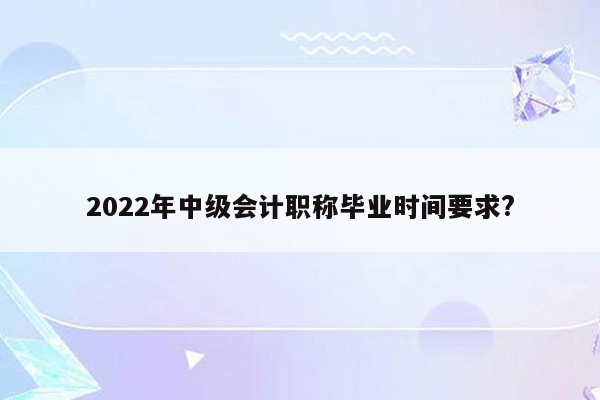 2022年中级会计职称毕业时间要求?