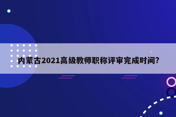 内蒙古2021高级教师职称评审完成时间?