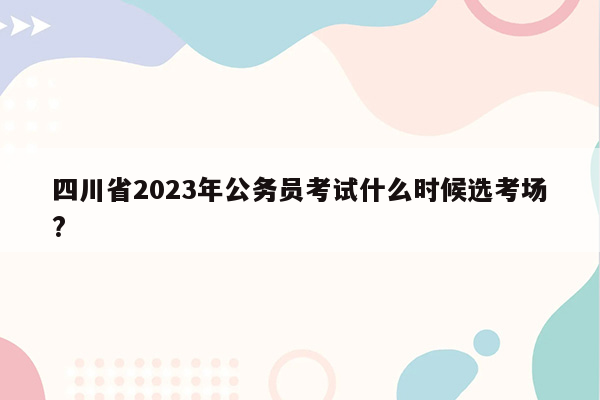 四川省2023年公务员考试什么时候选考场?