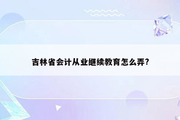 吉林省会计从业继续教育怎么弄?