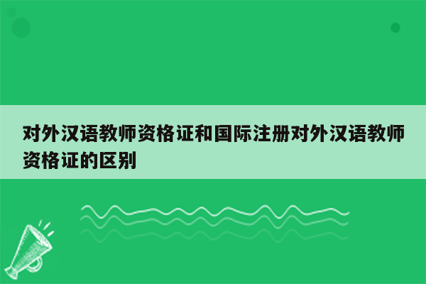 对外汉语教师资格证和国际注册对外汉语教师资格证的区别