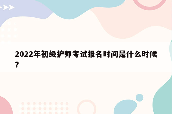 2022年初级护师考试报名时间是什么时候?