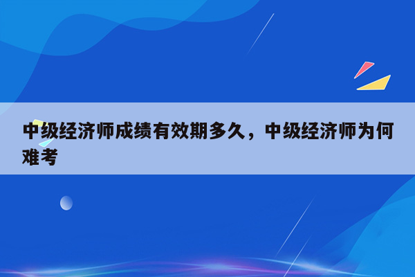 中级经济师成绩有效期多久，中级经济师为何难考