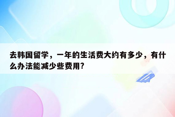 去韩国留学，一年的生活费大约有多少，有什么办法能减少些费用?