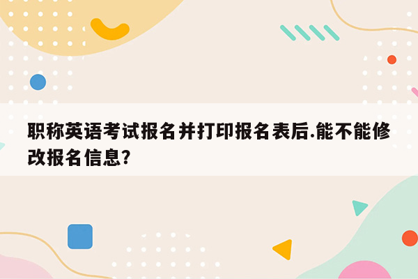 职称英语考试报名并打印报名表后.能不能修改报名信息？