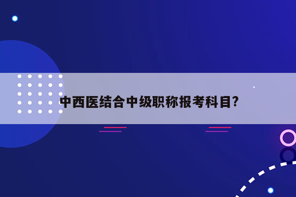 中西医结合中级职称报考科目?