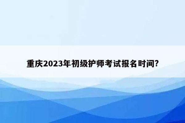 重庆2023年初级护师考试报名时间?