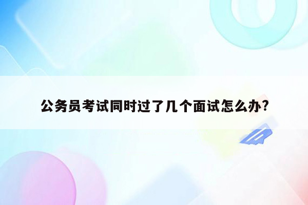 公务员考试同时过了几个面试怎么办?