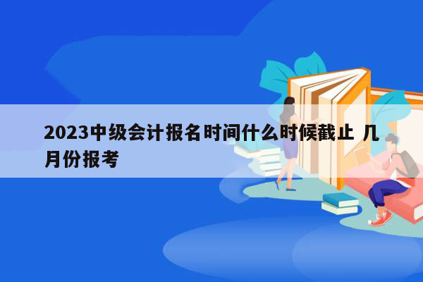 2023中级会计报名时间什么时候截止 几月份报考