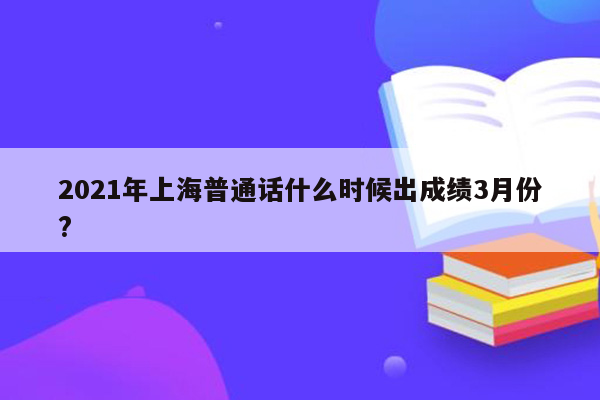 2021年上海普通话什么时候出成绩3月份?